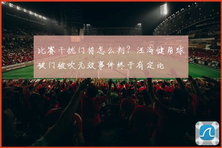 比赛干扰门将怎么判?汪海健角球破门被吹无效事件终于有定论
