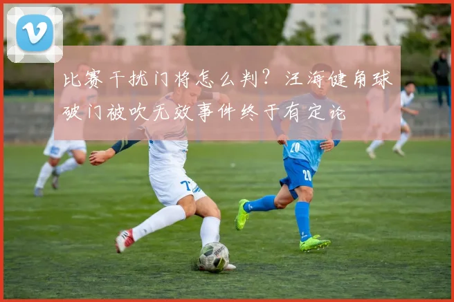 比赛干扰门将怎么判?汪海健角球破门被吹无效事件终于有定论